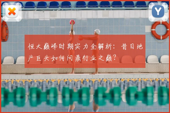 恒大巅峰时期实力全解析:昔日地产巨头如何问鼎行业之巅?