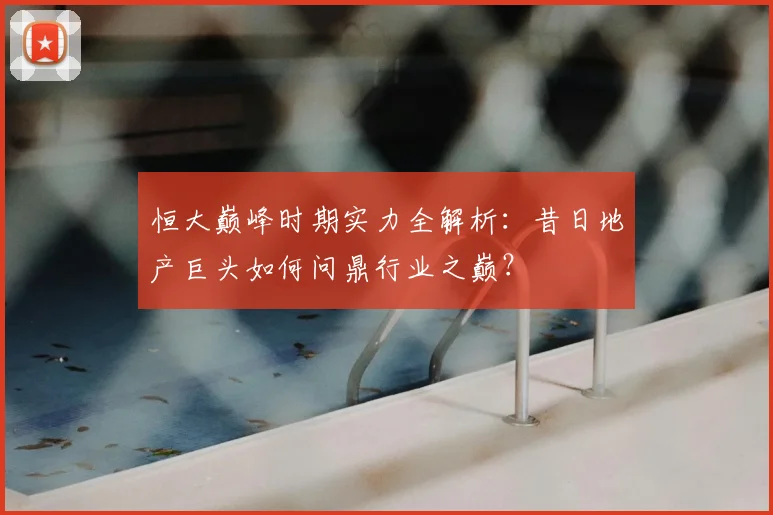 恒大巅峰时期实力全解析:昔日地产巨头如何问鼎行业之巅?