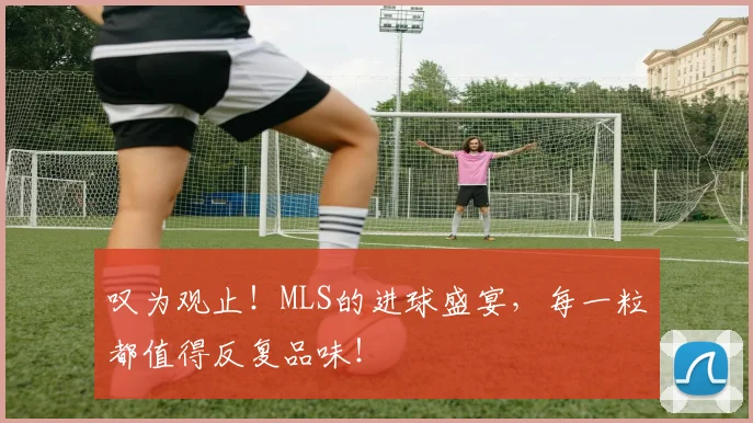 叹为观止!MLS的进球盛宴,每一粒都值得反复品味!
