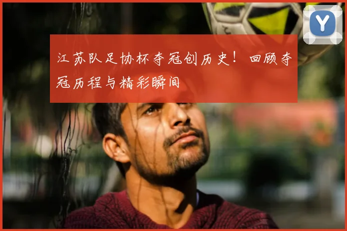 江苏队足协杯夺冠创历史！回顾夺冠历程与精彩瞬间