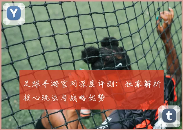 足球手游官网深度评测:独家解析核心玩法与战略优势