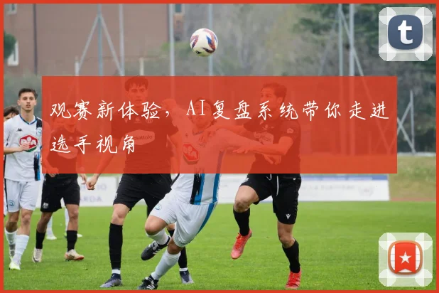观赛新体验,AI复盘系统带你走进选手视角