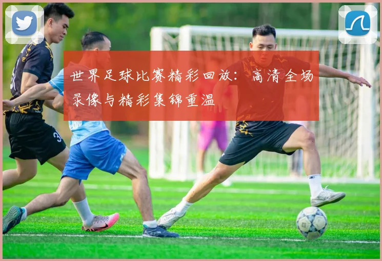 世界足球比赛精彩回放:高清全场录像与精彩集锦重温